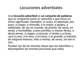 Locuciones adverbiales
Una locución adverbial es un conjunto de palabras
que se comporta como un adverbio y que tiene un
único significado. Ejemplos: A veces, en absoluto, por
poco, a ciegas, a menudo, a lo mejor, a golpes, a
sabiendas, de vez en cuando, de pronto, de veras, en
tanto, a hurtadillas, a pies juntillas, a manos llenas, a
duras penas, a ciegas, a oscuras, a tontas y a locas,
cara a cara, a lo loco, a lo tonto, a lo grande, a traición,
de ninguna manera, más o menos, de veras, sin ton ni
son…
Pueden ser de las mismas clases que los adverbios y
desempeñan las mismas funciones que estos
 