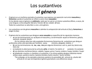Los sustantivos
el género
• El género es un morfema asociado al sustantivo, que expresa una oposición real entre masculino y
femenino cuando el sustantivo se refiere a seres vivos (sexuados).
En los demás casos el género es arbitrario, razón por la cual en un mismo sustantivo difiere, a veces, de
unas lenguas a otras (español: la nariz; francés: le nez; catalán: el nas).
Todos los sustantivos se adscriben a uno u otro género.
• Los sustantivos son de género masculino si admiten la anteposición del artículo el (los) y femeninos si
exigen la (las).
• El género de los sustantivos que designan seres sexuados se especifica de las siguientes maneras:
– a) con las terminaciones -o, -e, 0 para el masculino, y la terminación -a para el femenino: gato/a,
sastre/a, monje/a, león/a
(En los últimos años han sido aceptadas formaciones femeninas de sustantivos que desig-an
profesiones antes sólo ejercidas por hombres: jueza, ministra, abogada, médica...)
– b) con las terminaciones -iz, -isa, -esa, -ina para algunos femeninos: actr-iz, poet-isa, baron-esa,
hero-ína
– c) mediante la alternancia de los artículos el/la: el mártir / la mártir; el cantante / la cantante
– d) con distintos morfemas léxicos: caballo / yegua; yerno / nuera; cordero / oveja; hombre / mujer
– e) añadiendo «macho» o «hembra» al sustantivo, si la misma palabra designa indistinta-mente
ambos sexos: pantera macho / pantera hembra, buitre macho / buitre hembra
*Sin embargo, en los ejemplos anteriores pantera iría precedido del artículo la, y buitre del
artículo el, sin que corresponda el género gramatical a una diferencia sexual.
 