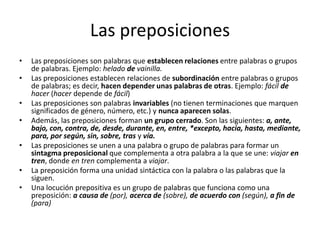 Las preposiciones
• Las preposiciones son palabras que establecen relaciones entre palabras o grupos
de palabras. Ejemplo: helado de vainilla.
• Las preposiciones establecen relaciones de subordinación entre palabras o grupos
de palabras; es decir, hacen depender unas palabras de otras. Ejemplo: fácil de
hacer (hacer depende de fácil)
• Las preposiciones son palabras invariables (no tienen terminaciones que marquen
significados de género, número, etc.) y nunca aparecen solas.
• Además, las preposiciones forman un grupo cerrado. Son las siguientes: a, ante,
bajo, con, contra, de, desde, durante, en, entre, *excepto, hacia, hasta, mediante,
para, por según, sin, sobre, tras y vía.
• Las preposiciones se unen a una palabra o grupo de palabras para formar un
sintagma preposicional que complementa a otra palabra a la que se une: viajar en
tren, donde en tren complementa a viajar.
• La preposición forma una unidad sintáctica con la palabra o las palabras que la
siguen.
• Una locución prepositiva es un grupo de palabras que funciona como una
preposición: a causa de (por), acerca de (sobre), de acuerdo con (según), a fin de
(para)
 