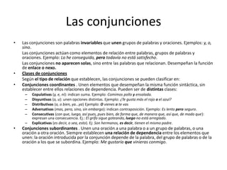 Las conjunciones
• Las conjunciones son palabras invariables que unen grupos de palabras y oraciones. Ejemplos: y, o,
sino.
Las conjunciones actúan como elementos de relación entre palabras, grupos de palabras y
oraciones. Ejemplo: Lo he conseguido, pero todavía no está satisfecho.
Las conjunciones no aparecen solas, sino entre las palabras que relacionan. Desempeñan la función
de enlace o nexo.
• Clases de conjunciones
Según el tipo de relación que establecen, las conjunciones se pueden clasificar en:
• Conjunciones coordinantes . Unen elementos que desempeñan la misma función sintáctica, sin
establecer entre ellos relaciones de dependencia. Pueden ser de distintas clases:
– Copulativas (y, e, ni): indican suma. Ejemplo: Comimos pollo y ensalada.
– Disyuntivas (o, u): unen opciones distintas. Ejemplo: ¿Te gusta más el rojo o el azul?
– Distributivas (o, o bien, ya...ya) Ejemplo: O vienes o te vas
– Adversativas (mas, pero, sino, sin embargo): indican contraposición. Ejemplo: Es lento pero seguro.
– Consecutivas (con que, luego, así pues, pues bien, de forma que, de manera que, así que, de modo que):
expresan una consecuencia. Ej.: El grifo sigue goteando, luego no está arreglado.
– Explicativas (es decir, o sea, esto). Ej: Son hermanos, es decir, tienen el mismo padre.
• Conjunciones subordinantes . Unen una oración a una palabra o a un grupo de palabras, o una
oración a otra oración. Siempre establecen una relación de dependencia entre los elementos que
unen: la oración introducida por la conjunción depende de la palabra, del grupo de palabras o de la
oración a los que se subordina. Ejemplo: Me gustaría que vinieras conmigo.
 