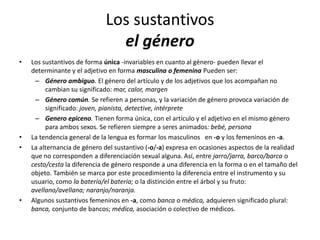 Los sustantivos
el género
• Los sustantivos de forma única -invariables en cuanto al género- pueden llevar el
determinante y el adjetivo en forma masculina o femenina Pueden ser:
– Género ambiguo. El género del artículo y de los adjetivos que los acompañan no
cambian su significado: mar, calor, margen
– Género común. Se refieren a personas, y la variación de género provoca variación de
significado: joven, pianista, detective, intérprete
– Genero epiceno. Tienen forma única, con el artículo y el adjetivo en el mismo género
para ambos sexos. Se refieren siempre a seres animados: bebé, persona
• La tendencia general de la lengua es formar los masculinos en -o y los femeninos en -a.
• La alternancia de género del sustantivo (-o/-a) expresa en ocasiones aspectos de la realidad
que no corresponden a diferenciación sexual alguna. Así, entre jarro/jarra, barco/barca o
cesto/cesta la diferencia de género responde a una diferencia en la forma o en el tamaño del
objeto. También se marca por este procedimiento la diferencia entre el instrumento y su
usuario, como la batería/el batería; o la distinción entre el árbol y su fruto:
avellano/avellana; naranjo/naranja.
• Algunos sustantivos femeninos en -a, como banca o médica, adquieren significado plural:
banca, conjunto de bancos; médica, asociación o colectivo de médicos.
 