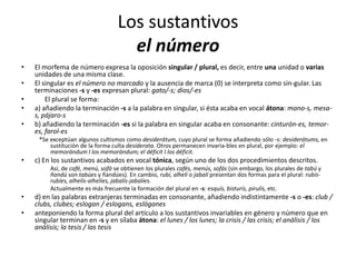Los sustantivos
el número
• El morfema de número expresa la oposición singular / plural, es decir, entre una unidad o varias
unidades de una misma clase.
• El singular es el número no marcado y la ausencia de marca (0) se interpreta como sin-gular. Las
terminaciones -s y -es expresan plural: gato/-s; dios/-es
• El plural se forma:
• a) añadiendo la terminación -s a la palabra en singular, si ésta acaba en vocal átona: mano-s, mesa-
s, pájaro-s
• b) añadiendo la terminación -es si la palabra en singular acaba en consonante: cinturón-es, temor-
es, farol-es
*Se exceptúan algunos cultismos como desiderátum, cuyo plural se forma añadiendo sólo -s: desiderátums, en
sustitución de la forma culta desiderata. Otros permanecen invaria-bles en plural, por ejemplo: el
memorándum I los memorándum; el déficit I los déficit.
• c) En los sustantivos acabados en vocal tónica, según uno de los dos procedimientos descritos.
Así, de café, menú, sofá se obtienen los plurales cafés, menús, sofás (sin embargo, los plurales de tabú y
ñandú son tabúes y ñandúes). En cambio, rubí, alhelí o jabalí presentan dos formas para el plural: rubís-
rubíes, alhelís-alhelíes, jabalís-jabalíes.
Actualmente es más frecuente la formación del plural en -s: esquís, bisturís, pirulís, etc.
• d) en las palabras extranjeras terminadas en consonante, añadiendo indistintamente -s o -es: club /
clubs, clubes; eslogan / eslogans, eslóganes
• anteponiendo la forma plural del artículo a los sustantivos invariables en género y número que en
singular terminan en -s y en sílaba átona: el lunes / los lunes; la crisis / las crisis; el análisis / los
análisis; la tesis / las tesis
 