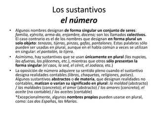 Los sustantivos
el número
• Algunos nombres designan de forma singular un conjunto de seres:
familia, ejército, arma-da, enjambre, docena; son los llamados colectivos.
El caso contrario es el de los nombres que designan en forma plural un
solo objeto: tenazas, tijeras, pinzas, gafas, pantalones. Estas palabras sólo
pueden ser usadas en plural, aunque en el habla común a veces se utilizan
en singular: el pantalón, la tijera.
• Asimismo, hay sustantivos que se usan únicamente en plural (las nupcias,
las afueras, los plácemes, etc.), mientras que otros sólo presentan la
forma singular (el caos, la sed, el cénit, el zodiaco, etc.)
• La oposición de número adquiere su sentido pleno cuando el sustantivo
designa realidades contables (libros, chaquetas, religiones, países).
Algunos sustantivos abstractos o de materia, que designan realidades no
contables, matizan o varían su significado en plural: la maldad (abstracto)
/ las maldades (concreto); el amor (abstracto) / los amores (concreto); el
aceite (no contable) / los aceites (contable)
*Excepcionalmente, algunos nombres propios pueden usarse en plural,
como: Las dos Españas, las Marías.
 