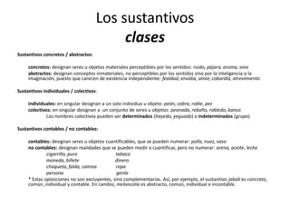 Los sustantivos
clases
Sustantivos concretos / abstractos:
concretos: designan seres u objetos materiales perceptibles por los sentidos: ruido, pájaro, aroma, vino
abstractos: designan conceptos inmateriales, no perceptibles por los sentidos sino por la inteligencia o la
imaginación, puesto que carecen de existencia independiente: fealdad, envidia, amor, cobardía, atrevimiento
Sustantivos individuales / colectivos:
individuales: en singular designan a un solo individuo u objeto: peón, cabra, roble, pez
colectivos: en singular designan a un conjunto de seres u objetos: peonada, rebaño, robledo, banco
Los nombres colectivos pueden ser determinados (hayedo, yeguada) o indeterminados (grupo)
Sustantivos contables / no contables:
contables: designan seres u objetos cuantificables, que se pueden numerar: pollo, nuez, vaso
no contables: designan realidades que se pueden medir o cuantificar, pero no numerar: arena, aceite, leche
cigarrillo, puro tabaco
moneda, billete dinero
chaqueta, falda, camisa ropa
persona gente
* Estas oposiciones no son excluyentes, sino complementarias. Así, por ejemplo, el sustantivo jabalí es concreto,
común, individual y contable. En cambio, melancolía es abstracto, común, individual e incontable.
 