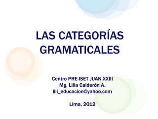 LAS CATEGORÍAS
 GRAMATICALES

  Centro PRE-ISET JUAN XXIII
       Mg. Lilia Calderón A.
  lili_educacion@yahoo.com

         Lima, 2012
 