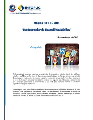 MI AULA TIC 2.0 - 2015
“Uso Innovador de Dispositivos Móviles”
Organizado por InfoPUC
En la actualidad podemos encontrar una variedad de dispositivos móviles, donde los teléfonos
móviles y los PDAs son los tipos de dispositivos más utilizados, y son los que ofrecen una variedad
de aplicaciones multimedia. En muchas ocasiones pueden ser sincronizados con algún sistema de
la computadora para actualizar aplicaciones y datos con algunas capacidades de procesamiento,
con conexión permanente o intermitente a una red, con memoria limitada o diseñados
específicamente para una función.
Esta categoría tiene como objetivo incentivar el uso innovador de dispositivos móviles en las aulas
de clase, que permitan a los alumnos contar con herramientas de aprendizaje tecnológico e
innovador, a fin de lograr que los alumnos se vean motivados a adquirir aprendizajes de manera
significativa a través de la interacción del alumno y docente con el recurso.
Categoría 2:
 