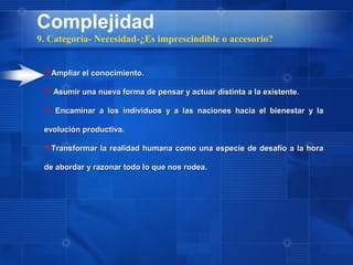 Complejidad
9. Categoría- Necesidad-¿Es imprescindible o accesorio?


 Ampliar el conocimiento.

  Asumir una nueva forma de pensar y actuar distinta a la existente.

  Encaminar a los individuos y a las naciones hacia el bienestar y la

 evolución productiva.

 Transformar la realidad humana como una especie de desafío a la hora

 de abordar y razonar todo lo que nos rodea.
 