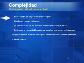 Complejidad
10. Categoría- Utilidad para que sirve?


    El desarrollo de un pensamiento complejo

    Conlleva a nuevos hallazgos.

    La comprensión de los diversos fenómenos de la naturaleza.

    Satisfacer la necesidad humana de aquellos que andan en búsqueda

   del conocimiento a través de un pensamiento critico capaz de conectar

   la comprensión.
 