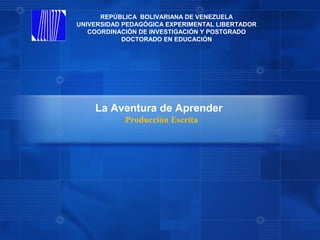 REPÚBLICA BOLIVARIANA DE VENEZUELA
UNIVERSIDAD PEDAGÓGICA EXPERIMENTAL LIBERTADOR
   COORDINACIÓN DE INVESTIGACIÓN Y POSTGRADO
            DOCTORADO EN EDUCACIÓN




    La Aventura de Aprender
            Producción Escrita
 