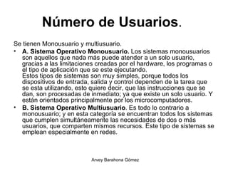 Número de Usuarios .  Se tienen Monousuario y multiusuario.  A. Sistema Operativo Monousuario.  Los sistemas monousuarios son aquellos que nada más puede atender a un solo usuario, gracias a las limitaciones creadas por el hardware, los programas o el tipo de aplicación que se este ejecutando. Estos tipos de sistemas son muy simples, porque todos los dispositivos de entrada, salida y control dependen de la tarea que se esta utilizando, esto quiere decir, que las instrucciones que se dan, son procesadas de inmediato; ya que existe un solo usuario. Y están orientados principalmente por los microcomputadores. B. Sistema Operativo Multiusuario . Es todo lo contrario a monousuario; y en esta categoría se encuentran todos los sistemas que cumplen simultáneamente las necesidades de dos o más usuarios, que comparten mismos recursos. Este tipo de sistemas se emplean especialmente en redes. 