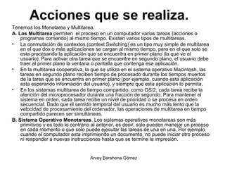 Acciones que se realiza.   Tenemos los Monotarea y Multitarea. A. Los Multitarea  permiten  el proceso en un computador varias tareas (acciones o programas corriendo) al mismo tiempo. Existen varios tipos de multitareas. La conmutación de contextos (context Switching) es un tipo muy simple de multitarea en el que dos o más aplicaciones se cargan al mismo tiempo, pero en el que solo se esta procesando la aplicación que se encuentra en primer plano (la que ve el usuario). Para activar otra tarea que se encuentre en segundo plano, el usuario debe traer al primer plano la ventana o pantalla que contenga esa aplicación.  En la multitarea cooperativa, la que se utiliza en el sistema operativo Macintosh, las tareas en segundo plano reciben tiempo de procesado durante los tiempos muertos de la tarea que se encuentra en primer plano (por ejemplo, cuando esta aplicación esta esperando información del usuario), y siempre que esta aplicación lo permita.  En los sistemas multitarea de tiempo compartido, como OS/2, cada tarea recibe la atención del microprocesador durante una fracción de segundo. Para mantener el sistema en orden, cada tarea recibe un nivel de prioridad o se procesa en orden secuencial. Dado que el sentido temporal del usuario es mucho más lento que la velocidad de procesamiento del ordenador, las operaciones de multitarea en tiempo compartido parecen ser simultáneas. B. Sistema Operativo Monotareas . Los sistemas operativos monotareas son más primitivos y es todo lo contrario al anterior, es decir, solo pueden manejar un proceso en cada momento o que solo puede ejecutar las tareas de una en una. Por ejemplo cuando el computador esta imprimiendo un documento, no puede iniciar otro proceso ni responder a nuevas instrucciones hasta que se termine la impresión. 