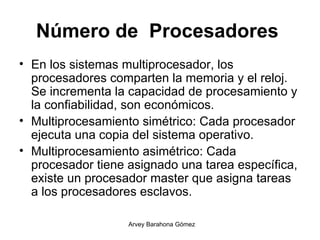 Número de  Procesadores   En los sistemas multiprocesador, los procesadores comparten la memoria y el reloj.  Se incrementa la capacidad de procesamiento y la confiabilidad, son económicos.   Multiprocesamiento simétrico: Cada procesador ejecuta una copia del sistema operativo.   Multiprocesamiento asimétrico: Cada procesador tiene asignado una tarea específica, existe un procesador master que asigna tareas a los procesadores esclavos.  