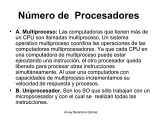 Número de  Procesadores   A. Multiproceso:  Las computadoras que tienen más de un CPU son llamadas multiproceso. Un sistema operativo multiproceso coordina las operaciones de las computadoras multiprocesadores. Ya que cada CPU en una computadora de multiproceso puede estar ejecutando una instrucción, el otro procesador queda liberado para procesar otras instrucciones simultáneamente. Al usar una computadora con capacidades de multiproceso incrementamos su velocidad de respuesta y procesos.  B. Uniprocesador.  Son los SO que sólo trabajan con un micropocesador y con el cual se  realizan todas las instrucciones. 