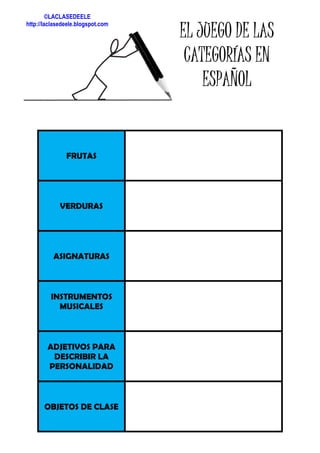 FRUTAS
VERDURAS
ASIGNATURAS
INSTRUMENTOS
MUSICALES
ADJETIVOS PARA
DESCRIBIR LA
PERSONALIDAD
OBJETOS DE CLASE
EL JUEGO DE LASEL JUEGO DE LASEL JUEGO DE LASEL JUEGO DE LAS
CATEGORÍAS ENCATEGORÍAS ENCATEGORÍAS ENCATEGORÍAS EN
ESPAÑOLESPAÑOLESPAÑOLESPAÑOL
©LACLASEDEELE
http://laclasedeele.blogspot.com
 