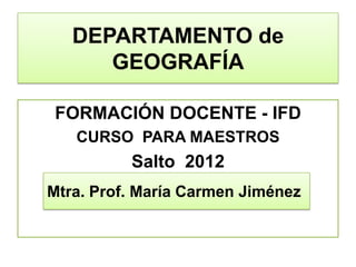 DEPARTAMENTO de
      GEOGRAFÍA

FORMACIÓN DOCENTE - IFD
   CURSO PARA MAESTROS
          Salto 2012
                     Marzo 2012
Mtra. Prof. María Carmen Jiménez
 