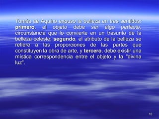 Tomás de Aquino expuso la belleza en tres sentidos:  primero , el objeto debe ser algo perfecto, circunstancia que lo convierte en un trasunto de la belleza celeste;  segundo , el atributo de la belleza se refiere a las proporciones de las partes que constituyen la obra de arte, y  tercero , debe existir una mística correspondencia entre el objeto y la "divina luz". 
