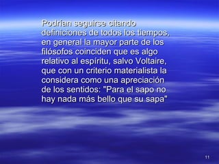 Podrían seguirse citando definiciones de todos los tiempos, en general la mayor parte de los filósofos coinciden que es algo relativo al espíritu, salvo Voltaire, que con un criterio materialista la considera como una apreciación de los sentidos: "Para el sapo no hay nada más bello que su sapa" 