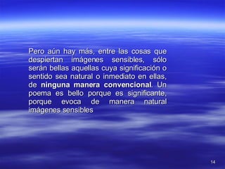 Pero aún hay más, entre las cosas que despiertan imágenes sensibles, sólo serán bellas aquellas cuya significación o sentido sea natural o inmediato en ellas, de  ninguna manera convencional . Un poema es bello porque es significante, porque evoca de manera natural imágenes sensibles 