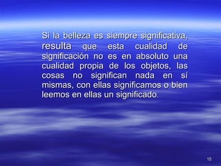 Si la belleza es siempre significativa,  resulta  que esta cualidad de significación no es en absoluto una cualidad propia de los objetos, las cosas no significan nada en sí mismas, con ellas significamos o bien leemos en ellas un significado . 