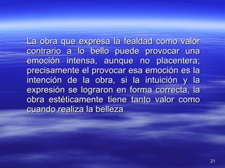 La obra que expresa la fealdad como valor contrario a lo bello puede provocar una emoción intensa, aunque no placentera; precisamente el provocar esa emoción es la intención de la obra, si la intuición y la expresión se lograron en forma correcta, la obra estéticamente tiene tanto valor como cuando realiza la belleza 