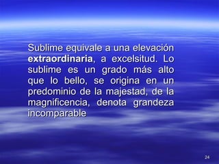 Sublime equivale a una elevación  extraordinaria , a excelsitud. Lo sublime es un grado más alto que lo bello, se origina en un predominio de la majestad, de la magnificencia, denota grandeza incomparable 