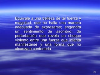 Equivale a una belleza de tal fuerza y magnitud, que no halla una manera adecuada de expresarse; engendra un sentimiento de asombro, de perturbación que revela un choque violento entre una fuerza que intenta manifestarse y una forma que no alcanza a contenerla 