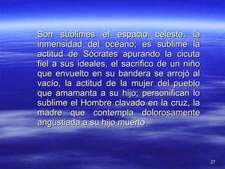 Son sublimes el espacio celeste, la inmensidad del océano; es sublime la actitud de Sócrates apurando la cicuta fiel a sus ideales, el sacrifico de un niño que envuelto en su bandera se arrojó al vacío, la actitud de la mujer del pueblo que amamanta a su hijo; personifican lo sublime el Hombre clavado en la cruz, la madre que contempla dolorosamente angustiada a su hijo muerto 