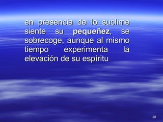 en presencia de lo sublime siente su  pequeñez , se sobrecoge, aunque al mismo tiempo experimenta la elevación de su espíritu 