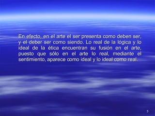 En efecto, en el arte el ser presenta como deben ser, y el deber ser como siendo. Lo real de la lógica y lo ideal de la ética encuentran su fusión en el arte, puesto que sólo en el arte lo real, mediante el sentimiento, aparece como ideal y lo ideal como real.  