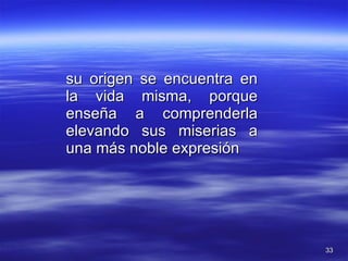 su origen se encuentra en la vida misma, porque enseña a comprenderla elevando sus miserias a una más noble expresión 