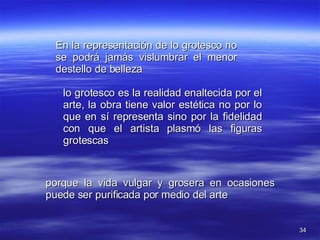 En la representación de lo grotesco no se podrá jamás vislumbrar el menor destello de belleza lo grotesco es la realidad enaltecida por el arte, la obra tiene valor estética no por lo que en sí representa sino por la fidelidad con que el artista plasmó las figuras grotescas porque la vida vulgar y grosera en ocasiones puede ser purificada por medio del arte 