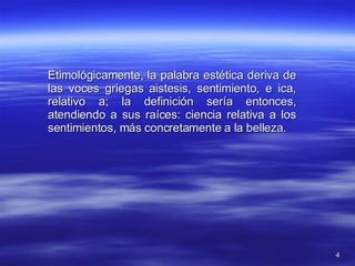 Etimológicamente, la palabra estética deriva de las voces griegas aistesis, sentimiento, e ica, relativo a; la definición sería entonces, atendiendo a sus raíces: ciencia relativa a los sentimientos, más concretamente a la belleza.  