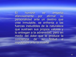 El hombre se empeña afanosamente por afirmar su personalidad ante un destino que cree inmutable, se enfrenta a las fuerzas ineludibles de la naturaleza que sustraen sus propios valores y lo entregan a la adversidad, pero en medio del dolor que le produce la conciencia de su finitud e impotencia ante la muerte 
