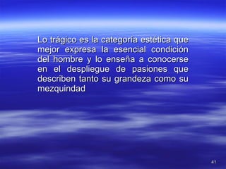 Lo trágico es la categoría estética que mejor expresa la esencial condición del hombre y lo enseña a conocerse en el despliegue de pasiones que describen tanto su grandeza como su mezquindad 