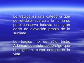 Lo trágico es una categoría que por el dolor acerca a lo humano, pero conserva todavía una gran dosis de elevación propia de lo sublime Lo trágico no es sólo triste. Además es  visto como algo que no sigue el curso natural de la vida 