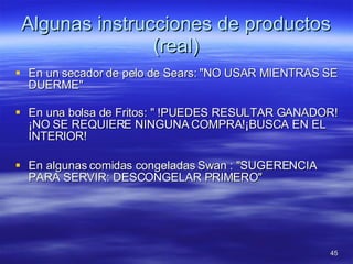 Algunas instrucciones de productos (real) En un secador de pelo de Sears: "NO USAR MIENTRAS SE DUERME" En una bolsa de Fritos: " !PUEDES RESULTAR GANADOR! ¡NO SE REQUIERE NINGUNA COMPRA!¡BUSCA EN EL INTERIOR!  En algunas comidas congeladas Swan : "SUGERENCIA PARA SERVIR: DESCONGELAR PRIMERO" 