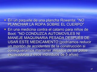 En un paquete de una plancha Rowenta: "NO PLANCHAR LA ROPA SOBRE EL CUERPO"  En una medicina contra el catarro para niños de Boot: "NO CONDUZCA AUTOMOVILES NI MANEJE MAQUINARIA PESADA DESPUÉS DE USAR ESTE MEDICAMENTO (podríamos reducir un montón de accidentes de la construcción si consiguiéramos mantener alejados de las palas excavadoras a esos individuos de 5 años)  