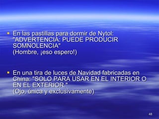 En las pastillas para dormir de Nytol: "ADVERTENCIA: PUEDE PRODUCIR SOMNOLENCIA" (Hombre, ¡eso espero!) En una tira de luces de Navidad fabricadas en China: "SOLO PARA USAR EN EL INTERIOR O EN EL EXTERIOR." (Ojo, única y exclusivamente)  