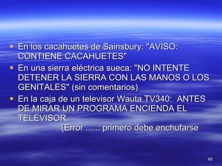 En los cacahuetes de Sainsbury: "AVISO: CONTIENE CACAHUETES"  En una sierra eléctrica sueca: "NO INTENTE DETENER LA SIERRA CON LAS MANOS O LOS GENITALES" (sin comentarios) En la caja de un televisor Wauta TV340:  ANTES DE MIRAR UN PROGRAMA ENCIENDA EL TELEVISOR.                   (Error ...... primero debe enchufarse  