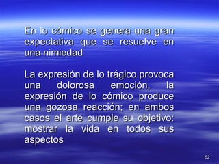 En lo cómico se genera una gran expectativa que se resuelve en una nimiedad La expresión de lo trágico provoca una dolorosa emoción, la expresión de lo cómico produce una gozosa reacción; en ambos casos el arte cumple su objetivo: mostrar la vida en todos sus aspectos 