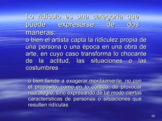 Lo ridículo es una categoría que puede expresarse de dos maneras: o bien el artista capta la ridiculez propia de una persona o una época en una obra de arte, en cuyo caso transforma lo chocante de la actitud, las situaciones o las costumbres o bien tiende a exagerar mordazmente, no con el propósito, como en lo cómico, de provocar risa alegre, sino expresando de tal modo ciertas características de personas o situaciones que resulten ridículas 