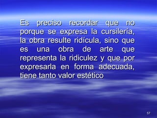 Es preciso recordar que no porque se expresa la cursilería, la obra resulte ridícula, sino que es una obra de arte que representa la ridiculez y que por expresarla en forma adecuada, tiene tanto valor estético  