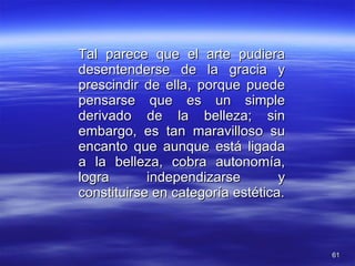 Tal parece que el arte pudiera desentenderse de la gracia y prescindir de ella, porque puede pensarse que es un simple derivado de la belleza; sin embargo, es tan maravilloso su encanto que aunque está ligada a la belleza, cobra autonomía, logra independizarse y constituirse en categoría estética. 