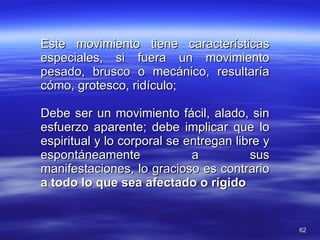 Este movimiento tiene características especiales, si fuera un movimiento pesado, brusco o mecánico, resultaría cómo, grotesco, ridículo; Debe ser un movimiento fácil, alado, sin esfuerzo aparente; debe implicar que lo espiritual y lo corporal se entregan libre y espontáneamente a sus manifestaciones, lo gracioso es contrario  a todo lo que sea afectado o rígido 