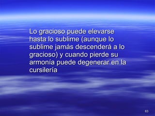 Lo gracioso puede elevarse hasta lo sublime (aunque lo sublime jamás descenderá a lo gracioso) y cuando pierde su armonía puede degenerar en la cursilería 