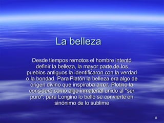 La belleza Desde tiempos remotos el hombre intentó definir la belleza, la mayor parte de los pueblos antiguos la identificaron con la verdad o la bondad. Para Platón la belleza era algo de origen divino que inspiraba amor. Plotino la consideró como algo inmaterial unido al "ser puro"; para Longino lo bello se convierte en sinónimo de lo sublime 