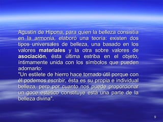 Agustín de Hipona, para quien la belleza consistía en la armonía, elaboró una teoría: existen dos tipos universales de belleza, una basado en los valores  materiales  y la otra sobre valores de  asociación , ésta última estriba en el objeto, íntimamente unida con los símbolos que pueden adornarlo:  "Un estilete de hierro hace tornado útil porque con él podemos escribir, ésta es su propia e individual belleza, pero por cuanto nos puede proporcionar un goce estético constituye está una parte de la belleza divina". 