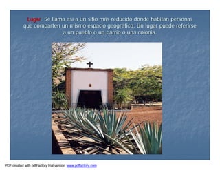 LugarLugar. Se llama as. Se llama asíí a un sitio ma un sitio máás reducido donde habitan personass reducido donde habitan personas
que comparten un mismo espacio geogrque comparten un mismo espacio geográáfico. Un lugar puede referirsefico. Un lugar puede referirse
a un pueblo o un barrio o una colonia.a un pueblo o un barrio o una colonia.
PDF created with pdfFactory trial version www.pdffactory.com
 