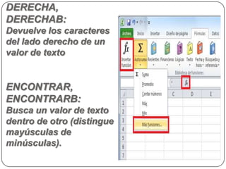 DERECHA,
DERECHAB:
Devuelve los caracteres
del lado derecho de un
valor de texto


ENCONTRAR,
ENCONTRARB:
Busca un valor de texto
dentro de otro (distingue
mayúsculas de
minúsculas).
 