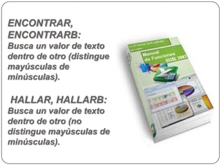 ENCONTRAR,
ENCONTRARB:
Busca un valor de texto
dentro de otro (distingue
mayúsculas de
minúsculas).

HALLAR, HALLARB:
Busca un valor de texto
dentro de otro (no
distingue mayúsculas de
minúsculas).
 